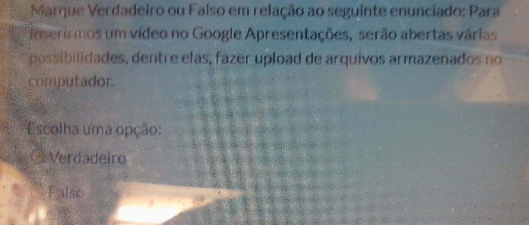 Marque Verdadeiro ou Falso em relação ao seguinte enunciado: Para
inserirmos um vídeo no Google Apresentações, serão abertas várias
possibilidades, dentre elas, fazer upload de arquivos armazenados no
computador.
Escolha uma opção:
Verdadeiro
Falso