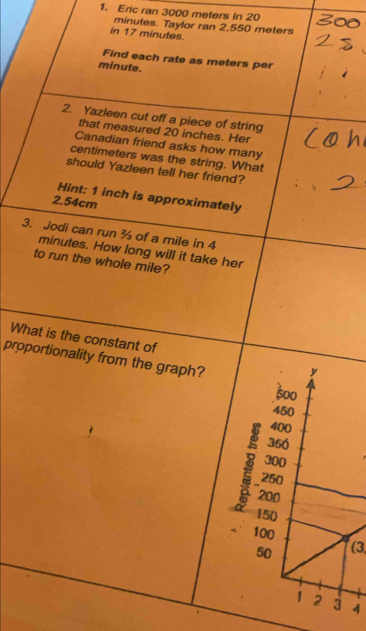 Eric ran 3000 meters in 20
minutes. Taylor ran 2,550 meters
in 17 minutes. 
Find each rate as meters per
minute. 
2. Yazleen cut off a piece of string 
that measured 20 inches. Her 
Canadian friend asks how many
centimeters was the string. What 
should Yazleen tell her friend? 
Hint: 1 inch is approximately
2.54cm
3. Jodi can run ¾ of a mile in 4
minutes. How long will it take her 
to run the whole mile? 
What is the constant of 
proportionality from the graph? 
(3 
4