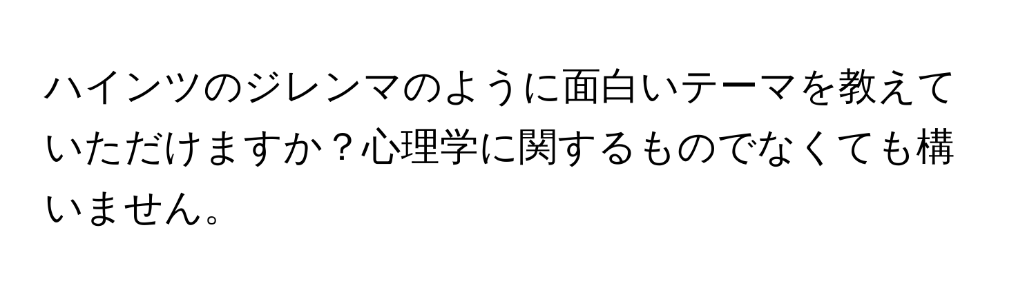 ハインツのジレンマのように面白いテーマを教えていただけますか？心理学に関するものでなくても構いません。