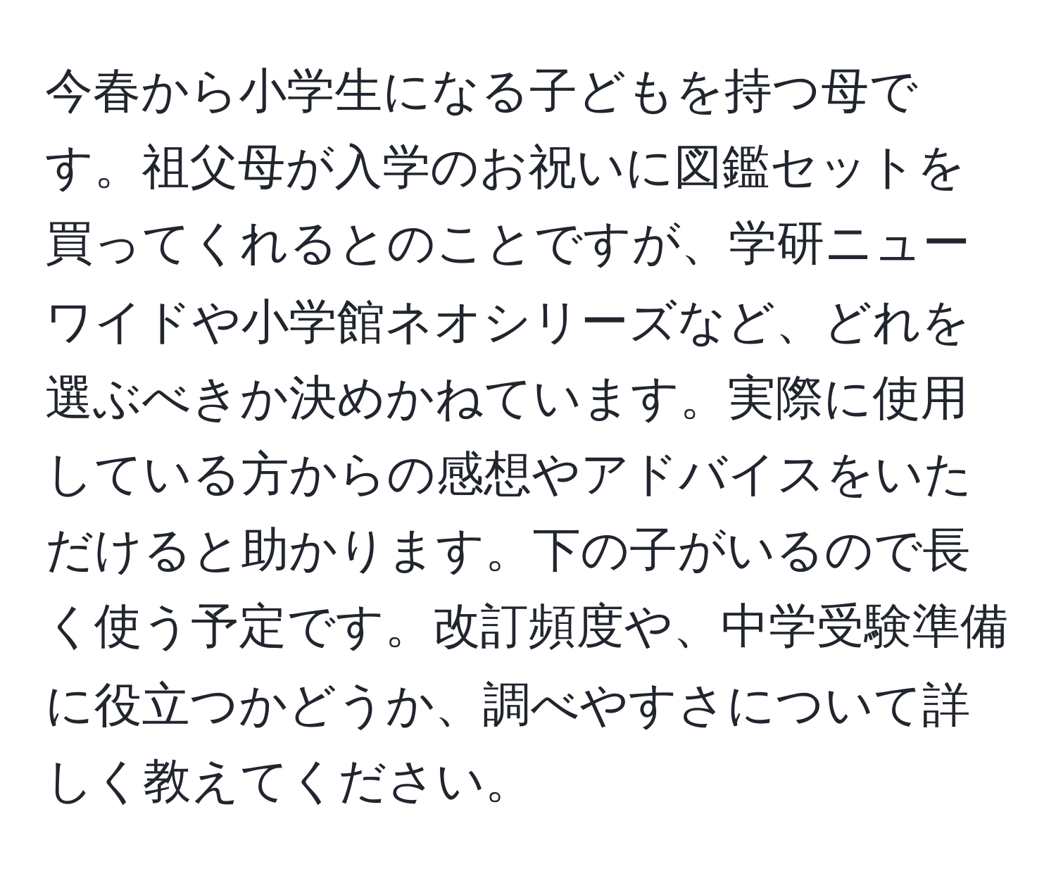 今春から小学生になる子どもを持つ母です。祖父母が入学のお祝いに図鑑セットを買ってくれるとのことですが、学研ニューワイドや小学館ネオシリーズなど、どれを選ぶべきか決めかねています。実際に使用している方からの感想やアドバイスをいただけると助かります。下の子がいるので長く使う予定です。改訂頻度や、中学受験準備に役立つかどうか、調べやすさについて詳しく教えてください。