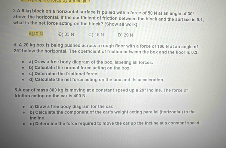 dlorce by the engine
3.A 6 kg block on a horizontal surface is pulled with a force of 50 N at an angle of 30°
above the horizontal. If the coefficient of friction between the block and the surface is 0.1,
what is the net force acting on the block? (Show all work)
A) 40 N B) 33 N C) 45 N D) 29 N
4. A 20 kg box is being pushed across a rough floor with a force of 100 N at an angle of
25° below the horizontal. The coefficient of friction between the box and the floor is 0.3.
a) Draw a free body diagram of the box, labeling all forces.
b) Calculate the normal force acting on the box.
c) Determine the frictional force.
d) Calculate the net force acting on the box and its acceleration.
5.A car of mass 800 kg is moving at a constant speed up a 20° incline. The force of
friction acting on the car is 400 N.
a) Draw a free body diagram for the car.
b) Calculate the component of the car’s weight acting parallel (horizontal) to the
incline.
c) Determine the force required to move the car up the incline at a constant speed.