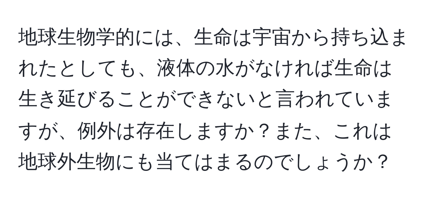 地球生物学的には、生命は宇宙から持ち込まれたとしても、液体の水がなければ生命は生き延びることができないと言われていますが、例外は存在しますか？また、これは地球外生物にも当てはまるのでしょうか？
