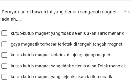 Pernyataan di bawah ini yang benar mengenai magnet * 5
adalah....
kutub-kutub magnet yang tidak sejenis akan Tarik menarik
gaya magnetik terbesar terletak di tengah-tengah magnet
kutub-kutub magnet terletak di ujung-ujung magnet
kutub-kutub magnet yang tidak sejenis akan Tolak menolak
kutub-kutub magnet yang sejenis akan tarik menarik