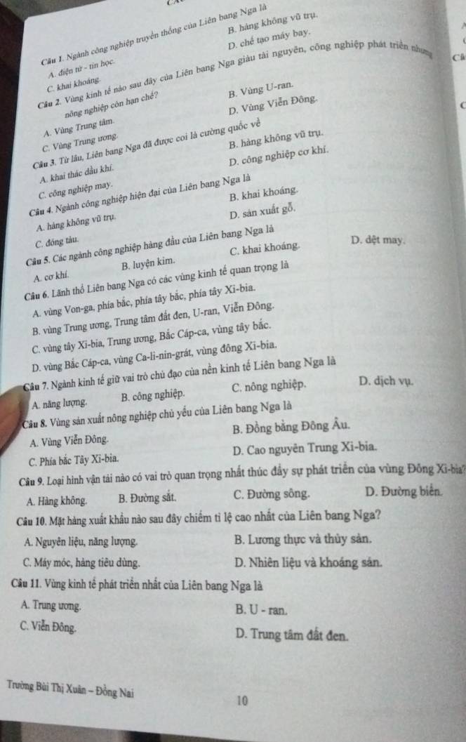 B. hàng không vũ trụ.
Câu 1. Ngành công nghiệp truyền thống của Liên bang Nga là
D. chế tạo máy bay.
A. điện từ - tin học
Câu 2, Vùng kính tế nào sau đây của Liên bang Nga giàu tài nguyên, công nghiệp phát triển nhưm
C
C. khai khoảng
nông nghiệp côn hạn chế? B. Vùng U-ran.
D. Vùng Viễn Đông.
C
C. Vùng Trung ương. A. Vùng Trung tâm.
B. hàng không vũ trụ.
Câu 3. Từ lâu, Liên bang Nga đã được coi là cường quốc về
D. công nghiệp cơ khí.
A. khai thác dầu khí.
C. công nghiệp may.
B. khai khoáng.
Câu 4. Ngành công nghiệp hiện đại của Liên bang Nga là
D. sản xuất gỗ.
A. hàng không vũ trụ.
C. đóng tàu.
Câu 5. Các ngành công nghiệp hàng đầu của Liên bang Nga là
A. cơ khí. B. luyện kim. C. khai khoáng.
D. dệt may.
Câu 6. Lãnh thổ Liên bang Nga có các vùng kinh tế quan trọng là
A. vùng Von-ga, phía bắc, phía tây bắc, phía tây Xi-bia.
B. vùng Trung ương, Trung tâm đất đen, U-ran, Viễn Đông.
C. vùng tây Xi-bia, Trung ương, Bắc Cáp-ca, vùng tây bắc.
D. vùng Bắc Cáp-ca, vùng Ca-li-nin-grát, vùng đông Xi-bia.
Câu 7. Ngành kinh tế giữ vai trò chủ đạo của nền kinh tế Liên bang Nga là
A. năng lượng. B. công nghiệp. C. nông nghiệp. D. djch vụ.
Câu 8. Vùng sản xuất nông nghiệp chủ yếu của Liên bang Nga là
A. Vùng Viễn Đông. B. Đồng bằng Đông Âu.
C. Phía bắc Tây Xi-bia. D. Cao nguyên Trung Xi-bia.
Câu 9. Loại hình vận tải nào có vai trò quan trọng nhất thúc đầy sự phát triển của vùng Đông Xi-bia?
A. Hàng không. B. Đường sắt. C. Đường sông. D. Đường biển
Câu 10. Mặt hàng xuất khẩu nào sau đây chiếm tỉ lệ cao nhất của Liên bang Nga?
A. Nguyên liệu, năng lượng B. Lương thực và thủy sản.
C. Máy móc, hàng tiêu dùng. D. Nhiên liệu và khoáng sản.
Cầu 11. Vùng kinh tế phát triển nhất của Liên bang Nga là
A. Trung ưong. B. U - ran.
C. Viễn Đông. D. Trung tâm đất đen.
Trường Bùi Thị Xuân - Đồng Nai 10