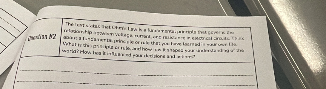 The text states that Ohm's Law is a fundamental principle that governs the 
relationship between voltage, current, and resistance in electrical circuits. Think 
Question #2 about a fundamental principle or rule that you have learned in your own life 
What is this principle or rule, and how has it shaped your understanding of the 
world? How has it influenced your decisions and actions? 
_ 
_