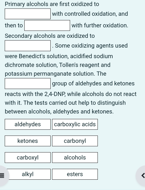 Primary alcohols are first oxidized to
x_A(AB)=sqrt()2(-sqrt(2) with controlled oxidation, and
then to □ with further oxidation.
Secondary alcohols are oxidized to
□ . Some oxidizing agents used
were Benedict's solution, acidified sodium
dichromate solution, Tollen's reagent and
potassium permanganate solution. The
□ □ group of aldehydes and ketones
reacts with the 2,4-DNP, while alcohols do not react
with it. The tests carried out help to distinguish
between alcohols, aldehydes and ketones.
aldehydes carboxylic acids
ketones carbonyl
carboxyl alcohols
alkyl esters