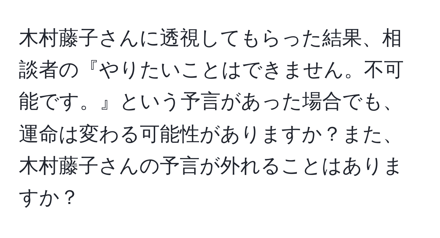 木村藤子さんに透視してもらった結果、相談者の『やりたいことはできません。不可能です。』という予言があった場合でも、運命は変わる可能性がありますか？また、木村藤子さんの予言が外れることはありますか？