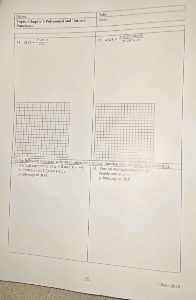 Name: Date
Topie: Chapter 5 Polynomial and Rational Class:
Functions
11. a(x)= (x^2+2x-3)/x^2-1  12. w(x)=frac (x-1)(x+3)(x-5)(x+2)^2(x-4)
For the following exercises, write an equation for a rational function with the giver obaacteristics.
13. Vertical asymptotes at x=5 and x=-5, 14. Vertical asymptotes α x=3,
x - intercepts at (2,0) and (-1,0), double zero at x=1,
y - intercept at (0,4) intercept at (0,4)
y·
-29- Dixon 2020