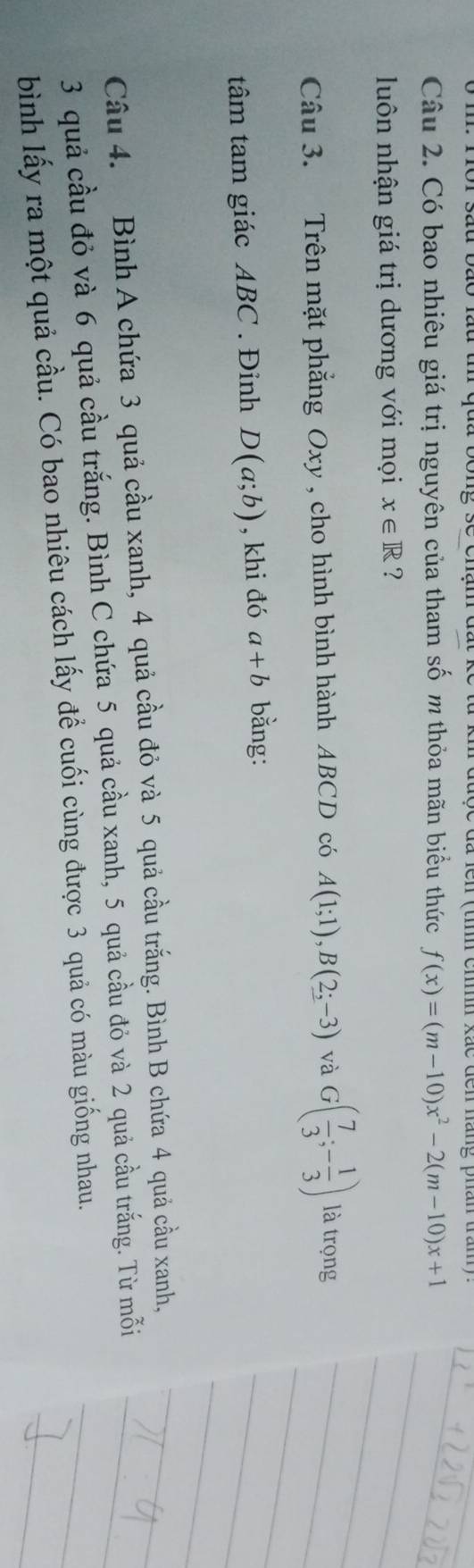 Có bao nhiêu giá trị nguyên của tham số m thỏa mãn biểu thức f(x)=(m-10)x^2-2(m-10)x+1
luôn nhận giá trị dương với mọi x∈ R ? 
Câu 3. Trên mặt phẳng Oxy , cho hình bình hành ABCD có A(1;1), B(2;-3) và G( 7/3 ;- 1/3 ) là trọng 
tâm tam giác ABC. Đinh D(a;b) , khi đó a+b bǎng: 
Câu 4. Bình A chứa 3 quả cầu xanh, 4 quả cầu đỏ và 5 quả cầu trắng. Bình B chứa 4 quả cầu xanh,
3 quả cầu đỏ và 6 quả cầu trắng. Bình C chứa 5 quả cầu xanh, 5 quả cầu đỏ và 2 quả cầu trắng. Từ mỗi 
bình lấy ra một quả cầu. Có bao nhiêu cách lấy để cuối cùng được 3 quả có màu giống nhau.