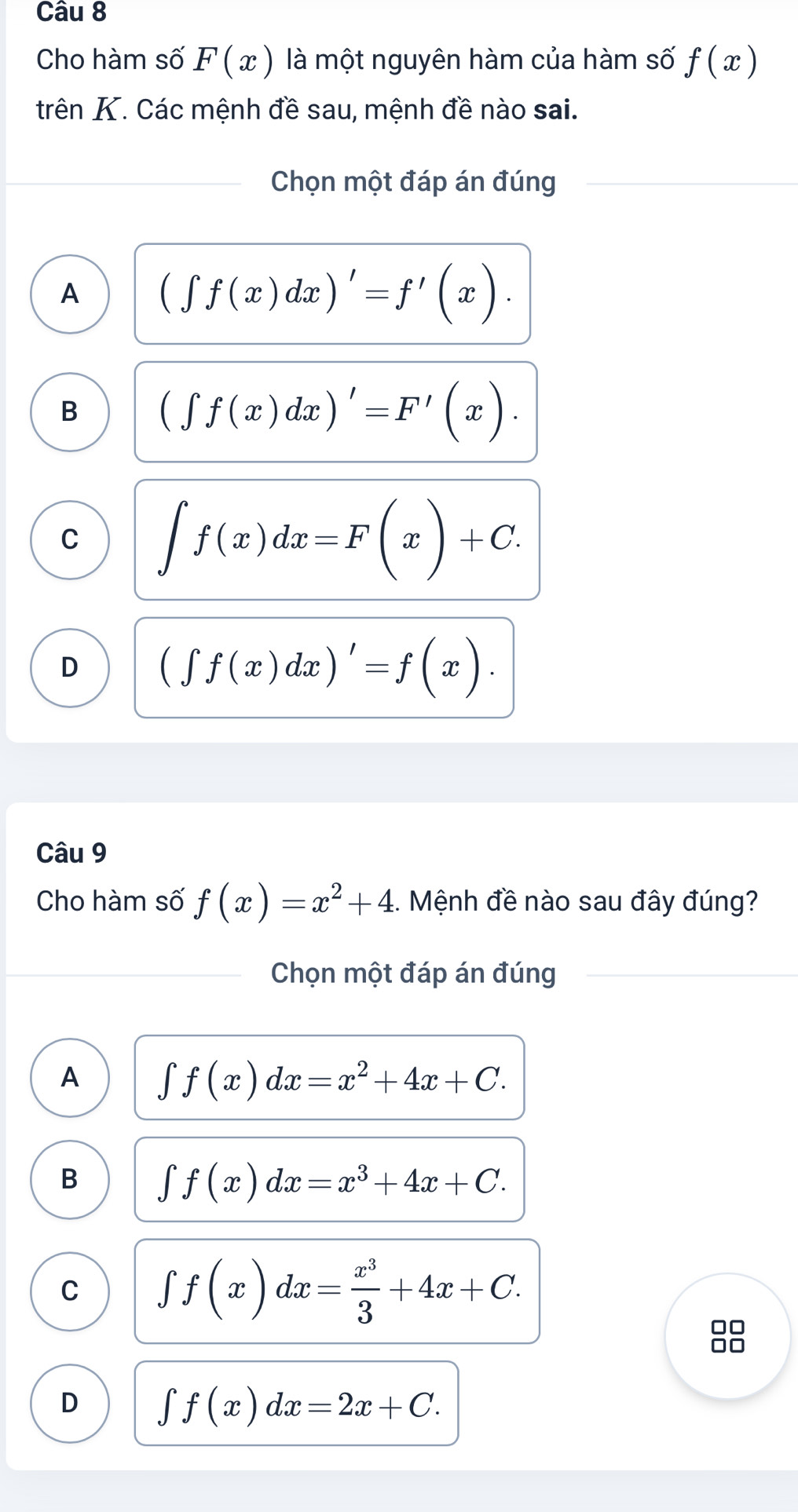 Cho hàm số F(x) là một nguyên hàm của hàm số f(x)
trên K. Các mệnh đề sau, mệnh đề nào sai.
Chọn một đáp án đúng
A (∈t f(x)dx)'=f'(x).
B (∈t f(x)dx)'=F'(x).
C ∈t f(x)dx=F(x)+C.
D (∈t f(x)dx)'=f(x). 
Câu 9
Cho hàm số f(x)=x^2+4. Mệnh đề nào sau đây đúng?
Chọn một đáp án đúng
A ∈t f(x)dx=x^2+4x+C.
B ∈t f(x)dx=x^3+4x+C.
C ∈t f(x)dx= x^3/3 +4x+C. 
00
□□
D ∈t f(x)dx=2x+C.