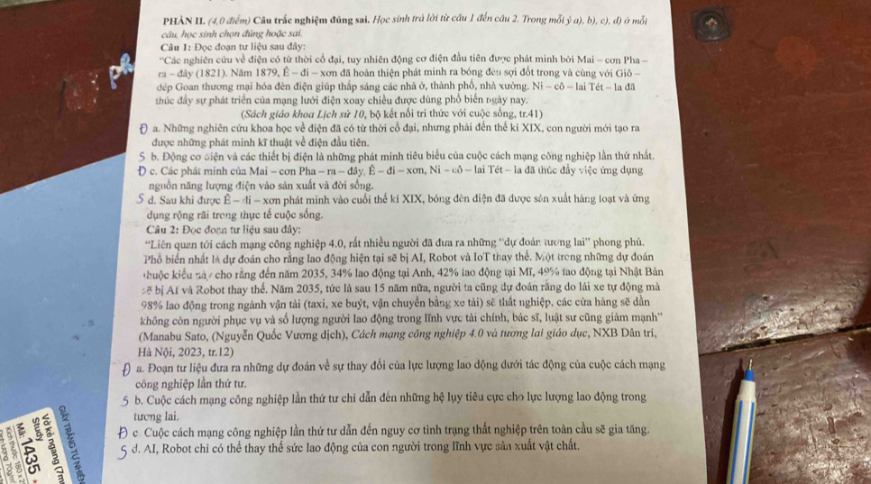 PHÀN II. (4,0 điểm) Câu trắc nghiệm đúng sai. Học sinh trở lời từ cầu 1 đến cầu 2. Trong mỗi ja),b),c),d) ở mỗi
câu, học sinh chọn đủng hoặc sai.
Câu 1: Đọc đoạn tư liệu sau đây:
' 'Các nghiên cứu về điện có từ thời cổ đại, tuy nhiên động cơ điện đầu tiên được phát minh bởi Mai - cơn Pha -
ra - đây (1821). Năm 1879,hat E-di-xon đã hoàn thiện phát minh ra bóng đều sợi đốt trong và cùng với Giô -
đép Goan thương mại hóa đèn điện giúp thấp sáng các nhà ở, thành phổ, nhà xưởng. Ni-co-laiTet
thúc đầy sự phát triển của mạng lưới điện xoay chiều được dùng phổ biến ngày nay. - la đã
(Sách giáo khoa Lịch sử 10, bộ kết nổi tri thức với cuộc sống, tr.41)
Đ a. Những nghiên cứu khoa học về điện đã có từ thời cổ đại, nhưng phải đến thế kỉ XIX, con người mới tạo ra
được những phát minh kĩ thuật về điện đầu tiên
S b. Động cơ diện và các thiết bị điện là những phát minh tiêu biểu của cuộc cách mạng công nghiệp lần thứ nhất.
Đ c. Các phát minh của Mai - cơn Pha -ra-dθ y.E-di-xon,Ni-cdelta -lai lai Tét - la đã thúc đầy việc ứng dụng
nguồn năng lượng điện vào sản xuất và đời sống.
5 d. Sau khi được Ê - đi - xơn phát minh vào cuối thế ki XIX, bóng đèn điện đã được sản xuất hàng loạt và ứng
dụng rộng rãi trong thực tế cuộc sống.
Câu 2: Đọc đocn tư liêu sau đây:
“Liên quan tới cách mạng công nghiệp 4.0, rất nhiều người đã đưa ra những “dự đoán tương lai” phong phú.
Phổ biển nhất là dự đoán cho rằng lao động hiện tại sẽ bị AI, Robot và IoT thay thế. Một treng những dự đoán
huộc kiểu nà / cho rằng đến năm 2035, 34% lao động tại Anh, 42% lao động tại Mĩ, 49% tao động tại Nhật Bản
:  bị Af và Robot thay thế. Năm 2035, tức là sau 15 năm nữa, người ta cũng dự đoán răng do lái xe tự động mà
98% lao động trong ngành vận tải (taxi, xe buýt, vận chuyển bằng xe tải) sẽ thất nghiệp, các cửa hàng sẽ dần
không còn người phục vụ và số lượng người lao động trong lĩnh vực tài chính, bác sĩ, luật sư cũng giảm mạnh''
(Manabu Sato, (Nguyễn Quốc Vương dịch), Cách mạng công nghiệp 4.0 và tương lai giáo dục, NXB Dân tri,
Hà Nội, 2023, tr.12)
a. Đoạn tư liệu đưa ra những dự đoán về sự thay đổi của lực lượng lao động dưới tác động của cuộc cách mạng
công nghiệp lần thứ tư.
5 b. Cuộc cách mạng công nghiệp lần thứ tư chi dẫn đến những hệ lụy tiêu cực cho lực lượng lao động trong
tương lai.
Đ c. Cuộc cách mạng công nghiệp lần thứ tư dẫn đến nguy cơ tình trạng thất nghiệp trên toàn cầu sẽ gia tăng.
5 d. AI, Robot chi có thể thay thể sức lao động của con người trong lĩnh vực sản xuất vật chất.