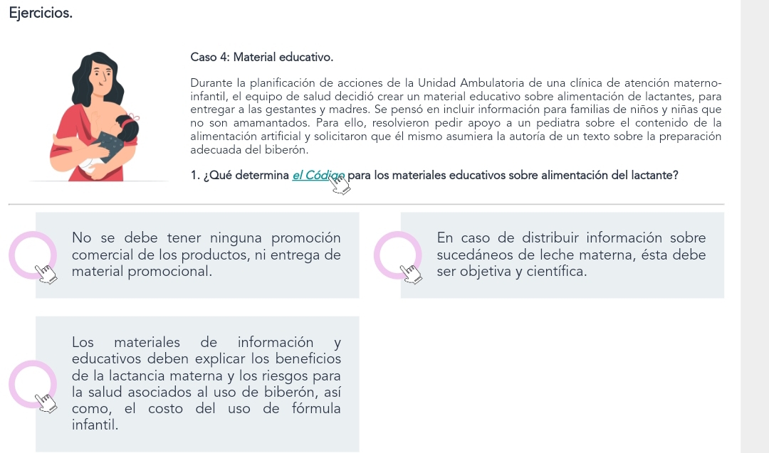 Ejercicios.
Caso 4: Material educativo.
Durante la planificación de acciones de la Unidad Ambulatoria de una clínica de atención materno-
infantil, el equipo de salud decidió crear un material educativo sobre alimentación de lactantes, para
entregar a las gestantes y madres. Se pensó en incluir información para familias de niños y niñas que
no son amamantados. Para ello, resolvieron pedir apoyo a un pediatra sobre el contenido de la
alimentación artificial y solicitaron que él mismo asumiera la autoría de un texto sobre la preparación
adecuada del biberón.
1. ¿Qué determina el Códige para los materiales educativos sobre alimentación del lactante?
No se debe tener ninguna promoción En caso de distribuir información sobre
comercial de los productos, ni entrega de sucedáneos de leche materna, ésta debe
material promocional. ser objetiva y científica.
Los materiales de información y
educativos deben explicar los beneficios
de la lactancia materna y los riesgos para
la salud asociados al uso de biberón, así
como, el costo del uso de fórmula
infantil.