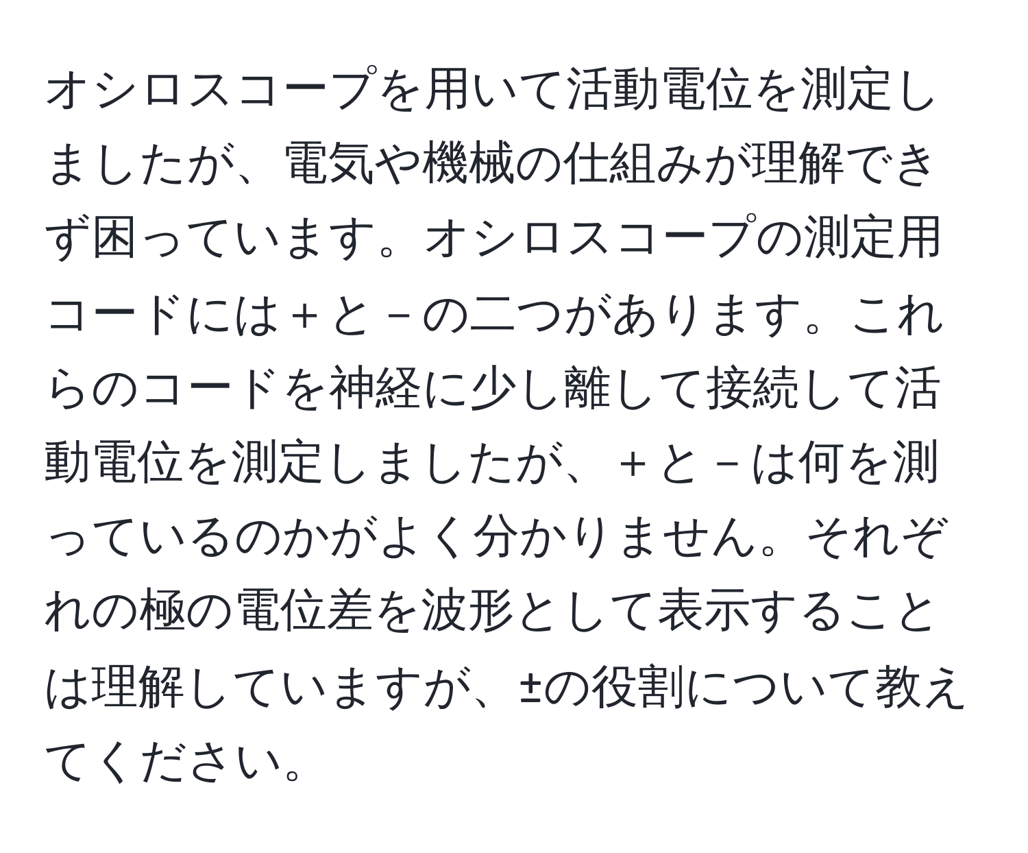 オシロスコープを用いて活動電位を測定しましたが、電気や機械の仕組みが理解できず困っています。オシロスコープの測定用コードには＋と－の二つがあります。これらのコードを神経に少し離して接続して活動電位を測定しましたが、＋と－は何を測っているのかがよく分かりません。それぞれの極の電位差を波形として表示することは理解していますが、±の役割について教えてください。