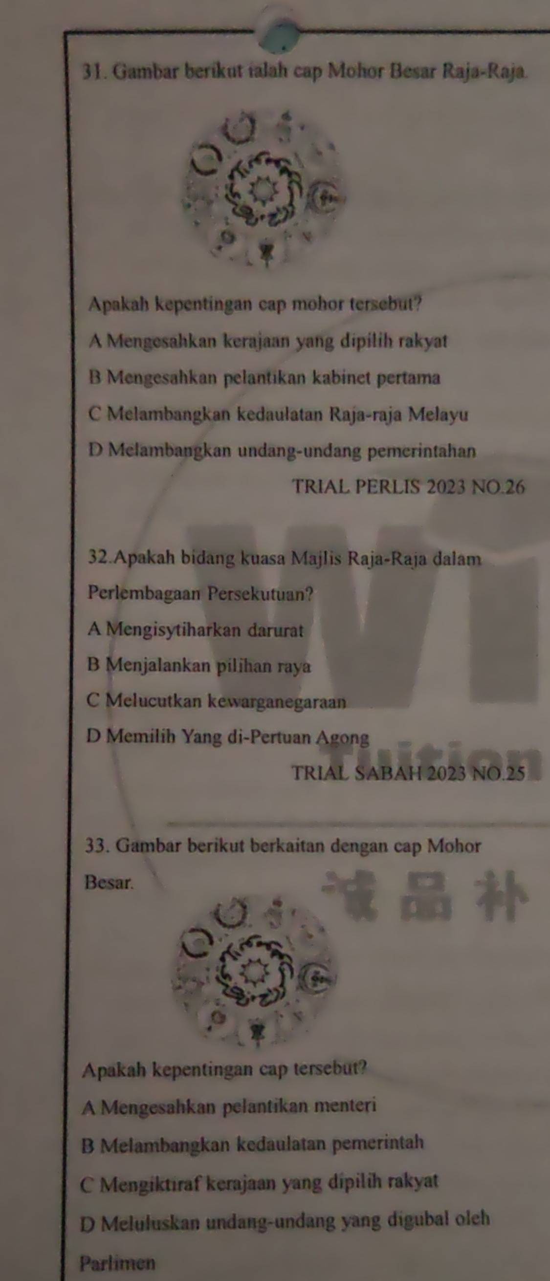 Gambar berikut ialah cap Mohor Besar Raja-Raja.
Apakah kepentingan cap mohor tersebut?
A Mengesahkan kerajaan yang dipilih rakyat
B Mengesahkan pelantikan kabinet pertama
C Melambangkan kedaułatan Raja-raja Melayu
D Melambangkan undang-undang pemerintahan
TRIAL PERLIS 2023 NO.26
32.Apakah bidang kuasa Majlis Raja-Raja dalam
Perlembagaan Persekutuan?
A Mengisytiharkan darurat
B Menjalankan pilihan raya
C Melucutkan kewarganegaraan
D Memilih Yang di-Pertuan Agong
TRIAL SABAH 2023 NO. 25
33. Gambar berikut berkaitan dengan cap Mohor
Besar.
Apakah kepentingan cap tersebut?
A Mengesahkan pelantikan menteri
B Melambangkan kedaulatan pemerintah
C Mengiktiraf kerajaan yang dipilih rakyat
D Meluluskan undang-undang yang digubal oleh
Parlimen