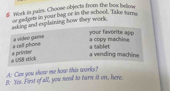 Work in pairs. Choose objects from the box below
or gadgets in your bag or in the school. Take turns
asking and explaining how they work.
your favorite app
a video game
a copy machine
a cell phone
a tablet
a printer
a vending machine
a USB stick
A: Can you show me how this works?
B: Yes. First of all, you need to turn it on, here.