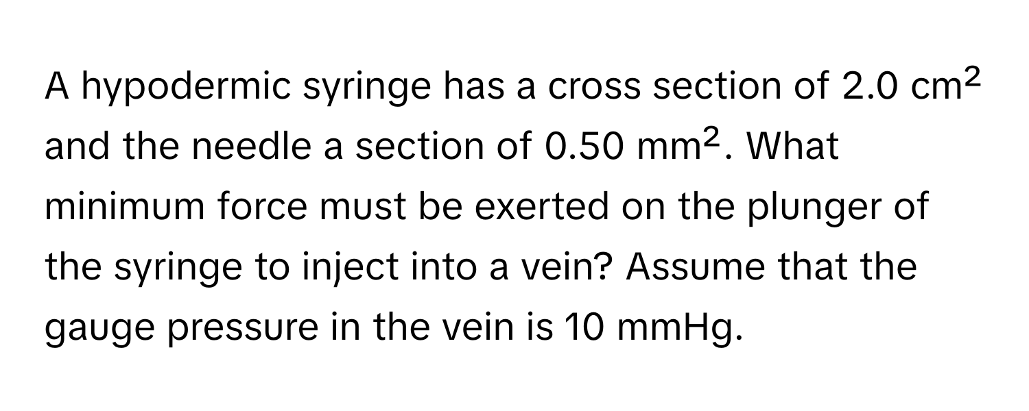 A hypodermic syringe has a cross section of 2.0 cm² and the needle a section of 0.50 mm². What minimum force must be exerted on the plunger of the syringe to inject into a vein? Assume that the gauge pressure in the vein is 10 mmHg.