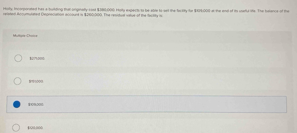 Holly, Incorporated has a building that originally cost $380,000. Holly expects to be able to sell the facility for $109,000 at the end of its useful life. The balance of the
related Accumulated Depreciation account is $260,000. The residual value of the facility is:
Multiple Choice
$271,000.
$151,000.
$109,000.
$120,000.