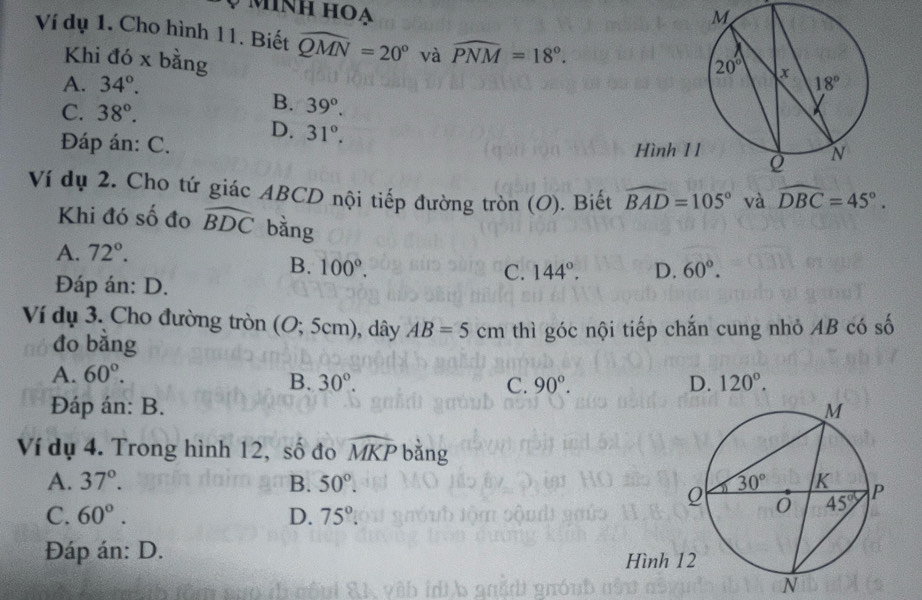 ình hoạ
Ví dụ 1. Cho hình 11. Biết widehat QMN=20° và widehat PNM=18°.
Khi đó x bằng
A. 34°.
C. 38°.
B. 39°.
D. 31°.
Đáp án: C.
Hình 1
Ví dụ 2. Cho tứ giác ABCD nội tiếp đường tròn (O). Biết widehat BAD=105° và widehat DBC=45°.
Khi đó số đo widehat BDC bằng
A. 72°.
B. 100°. D. 60°.
Đáp án: D.
C. 144°.
Ví dụ 3. Cho đường tròn (O;5cm) , dây AB=5cm thì góc nội tiếp chắn cung nhỏ AB có số
đo bǎng
A. 60°.
B. 30°. C. 90°. D. 120°.
Đáp án: B. 
Ví dụ 4. Trong hình 12, số đo widehat MKP bằng
A. 37°. B. 50°.
C. 60°. D. 75°.
Đáp án: D. 
N