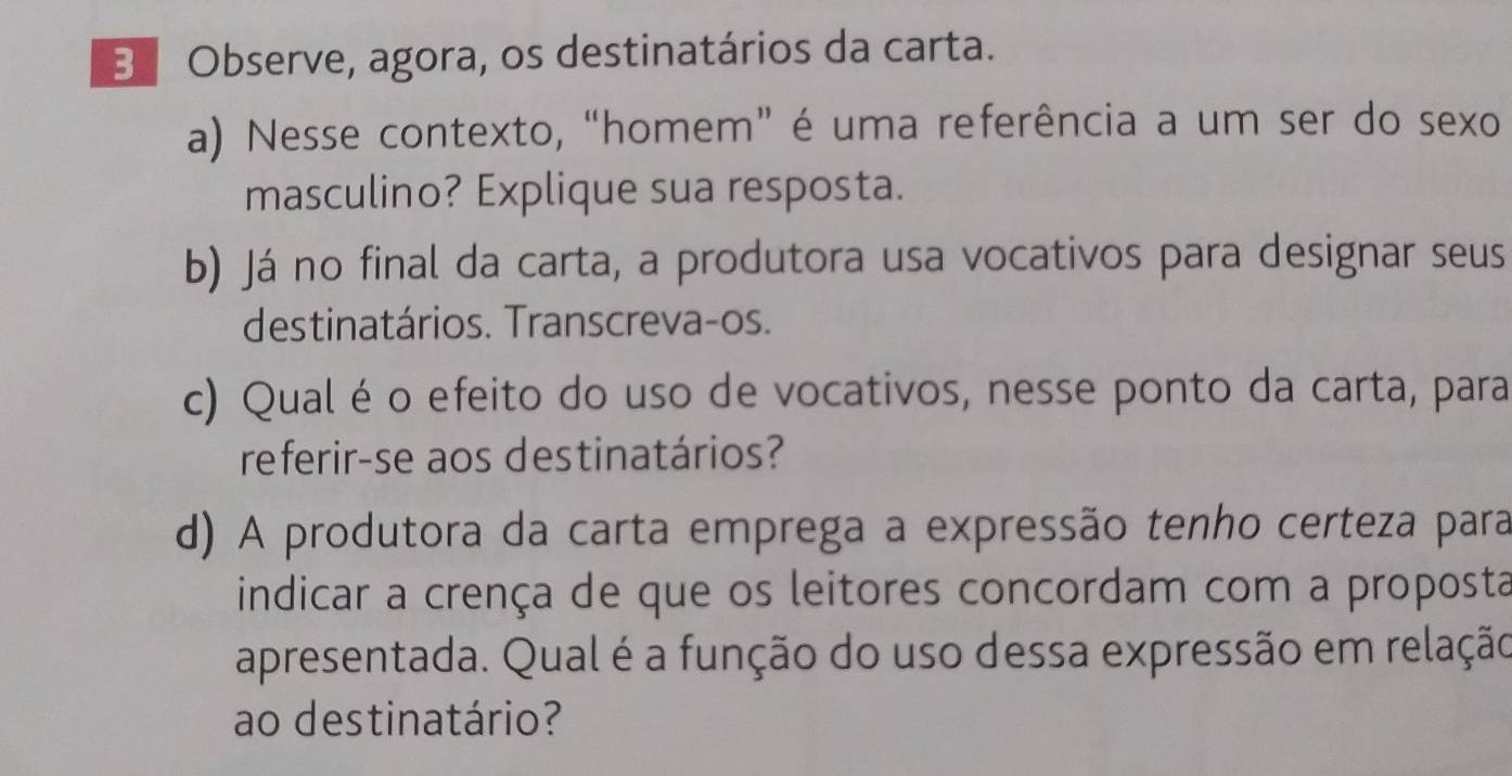 Observe, agora, os destinatários da carta. 
a) Nesse contexto, “homem” é uma referência a um ser do sexo 
masculino? Explique sua resposta. 
b) Já no final da carta, a produtora usa vocativos para designar seus 
destinatários. Transcreva-os. 
c) Qualé o efeito do uso de vocativos, nesse ponto da carta, para 
referir-se aos destinatários? 
d) A produtora da carta emprega a expressão tenho certeza para 
indicar a crença de que os leitores concordam com a proposta 
apresentada. Qual é a função do uso dessa expressão em relação 
ao destinatário?