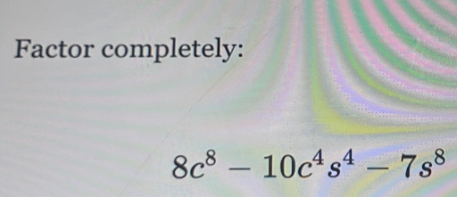 Factor completely:
8c^8-10c^4s^4-7s^8