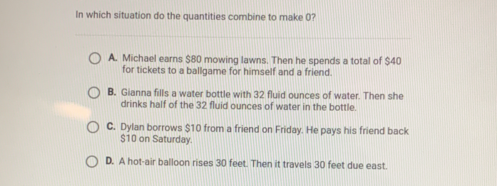 In which situation do the quantities combine to make 0?
A. Michael earns $80 mowing lawns. Then he spends a total of $40
for tickets to a ballgame for himself and a friend.
B. Gianna fills a water bottle with 32 fluid ounces of water. Then she
drinks half of the 32 fluid ounces of water in the bottle.
C. Dylan borrows $10 from a friend on Friday. He pays his friend back
$10 on Saturday.
D. A hot-air balloon rises 30 feet. Then it travels 30 feet due east.