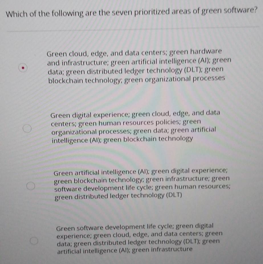 Which of the following are the seven prioritized areas of green software?
Green cloud, edge, and data centers; green hardware
and infrastructure; green artificial intelligence (AI); green
data; green distributed ledger technology (DLT); green
blockchain technology; green organizational processes
Green digital experience; green cloud, edge, and data
centers; green human resources policies; green
organizational processes; green data; green artificial
intelligence (AI); green blockchain technology
Green artificial intelligence (Al); green digital experience;
green blockchain technology; green infrastructure; green
software development life cycle; green human resources;
green distributed ledger technology (DLT)
Green software development life cycle; green digital
experience; green cloud, edge, and data centers; green
data; green distributed ledger technology (DLT); green
artificial intelligence (Al); green infrastructure