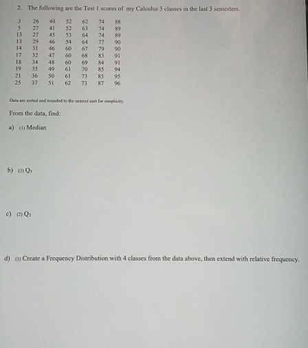 The following are the Test 1 scores of my Calculus 3 classes in the last 3 semesters.
3 26 40 52 62 74 88
5 27 41 52 63 74 89
13 27 45 53 64 74 89
13 29 46 54 64 77 90
14 31 46 60 67 79 90
17 32 47 60 68 83 91
18 34 48 60 69 84 91
19 35 49 61 70 85 94
21 36 50 61 73 95
25 37 51 62 73 87 96
Dama are sorted and rounded to the nearest anit for simplicity. 
From the data, find: 
a) (1) Median 
b) (2) Q1
C) (2) Q3
d) (3) Create a Frequency Distribution with 4 classes from the data above, then extend with relative frequency.