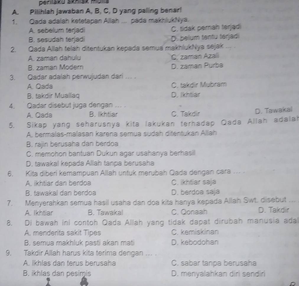 peniaku akniak mulla
A. Pilihlah jawaban A, B, C, D yang paling benar!
1. Qada adalah ketetapan Allah ... pada makhlukNya.
A. sebelum terjadi
C. tidak perah terjądi
B. sesudah terjadi D. belum tentu terjadi
2. Qada Allah telah ditentukan kepada semua makhlukNya sejak ,,  .
A. zaman dahulu
C. zaman Azali
B. zaman Modern D. zaman Purba
3. Qadar adalah perwujudan dari ... .
A. Oada C. takdir Mubram
B. takdir Muallaq D. Ikhtiar
4. Qadar disebut juga dengan ... .
A. Qada B. Ikhtiar C. Takdir
D. Tawakal
5. Sikap yang seharusnya kita lakukan terhadap Qada Allah adalah
A. bermalas-malasan karena semua sudah ditentukan Allah
B. rajin berusaha dan berdoa
C. memohon bantuan Dukun agar usahanya berhasil
D. tawakal kepada Allah tanpa berusaha
6. Kita diberi kemampuan Allah untuk merubah Qada dengan cara ... .
A. ikhtiar dan berdoa C. ikhtiar saja
B. tawakal dan berdoa D. berdoa saja
7. Menyerahkan semua hasil usaha dan doa kita hanya kepada Allah Swt. disebut ..
A. Ikhtiar B. Tawakal C. Qonaah
D. Takdir
8. Di bawah ini contoh Qada Allah yang tidak dapat dirubah manusia adal
A. menderita sakit Tipes C. kemiskinan
B. semua makhluk pasti akan mati D. kebodohan
9. Takdir Allah harus kita terima dengan ... .
A. Ikhlas dan terus berusaha C. sabar tanpa berusaha
B. ikhlaş dan pesimis D. menyalahkan diri sendiri