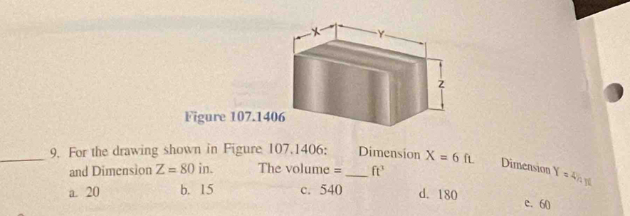 Figure 107.140
_9. For the drawing shown in Figure 107.1406: _Dimension X=6ft. Dimension Y=4/4Y
and Dimension Z=80in a The volume = ft^3
a. 20 b. 15 c. 540 d. 180
e. 60