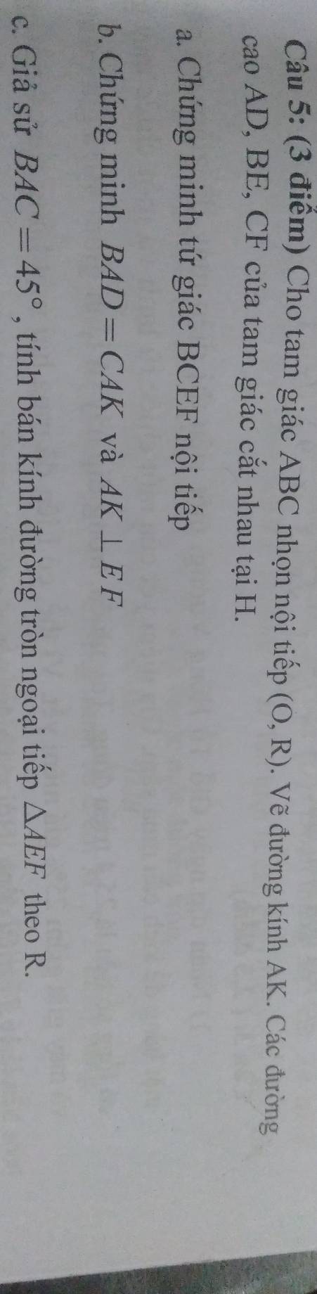 Cho tam giác ABC nhọn nội tiếp (O,R). Vẽ đường kính AK. Các đường 
cao AD, BE, CF của tam giác cắt nhau tại H. 
a. Chứng minh tứ giác BCEF nội tiếp 
b. Chứng minh BAD=CAK và AK⊥ EF
c. Giả sử BAC=45° , tính bán kính đường tròn ngoại tiếp △ AEF theo R.