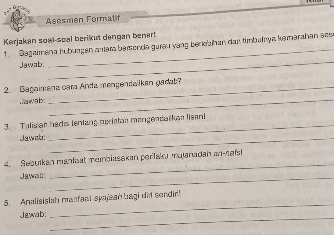 Asesmen Formatif 
Kerjakan soal-soal berikut dengan benar! 
1. Bagaimana hubungan antara bersenda gurau yang berlebihan dan timbulnya kemarahan ses 
Jawab: 
_ 
_ 
2. Bagaimana cara Anda mengendalikan gadab? 
Jawab:_ 
3. Tulislah hadis tentang perintah mengendalikan lisan! 
Jawab:_ 
_ 
_ 
4. Sebutkan manfaat membiasakan perilaku mujahadah an-nafs! 
Jawab:_ 
_ 
5. Analisislah manfaat syajaah bagi diri sendiri! 
_ 
Jawab: