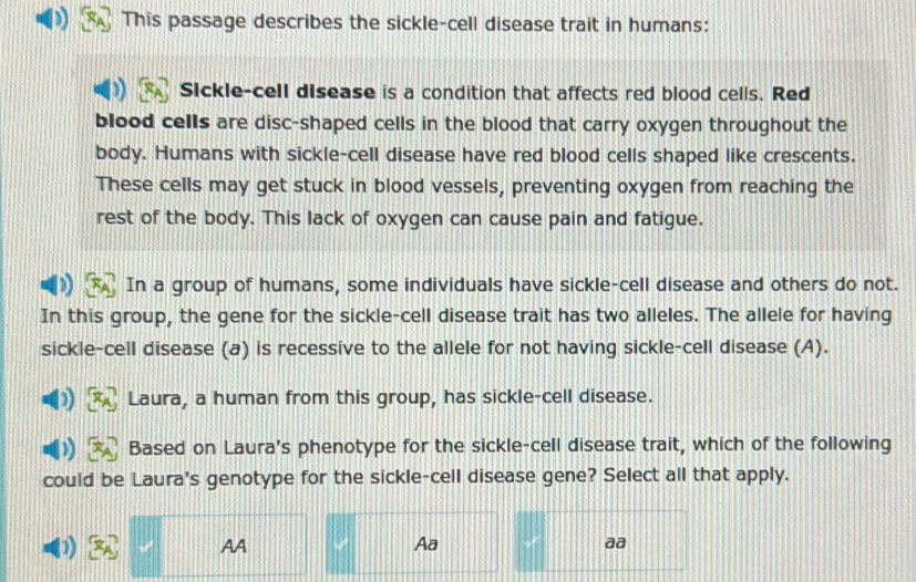 This passage describes the sickle-cell disease trait in humans:
Sickle-cell disease is a condition that affects red blood cells. Red
blood cells are disc-shaped cells in the blood that carry oxygen throughout the
body. Humans with sickle-cell disease have red blood cells shaped like crescents.
These cells may get stuck in blood vessels, preventing oxygen from reaching the
rest of the body. This lack of oxygen can cause pain and fatigue.
In a group of humans, some individuals have sickle-cell disease and others do not.
In this group, the gene for the sickle-cell disease trait has two alleles. The allele for having
sickle-cell disease (a) is recessive to the allele for not having sickle-cell disease (A).
Laura, a human from this group, has sickle-cell disease.
Based on Laura's phenotype for the sickle-cell disease trait, which of the following
could be Laura's genotype for the sickle-cell disease gene? Select all that apply.
D1) AA Aa aa