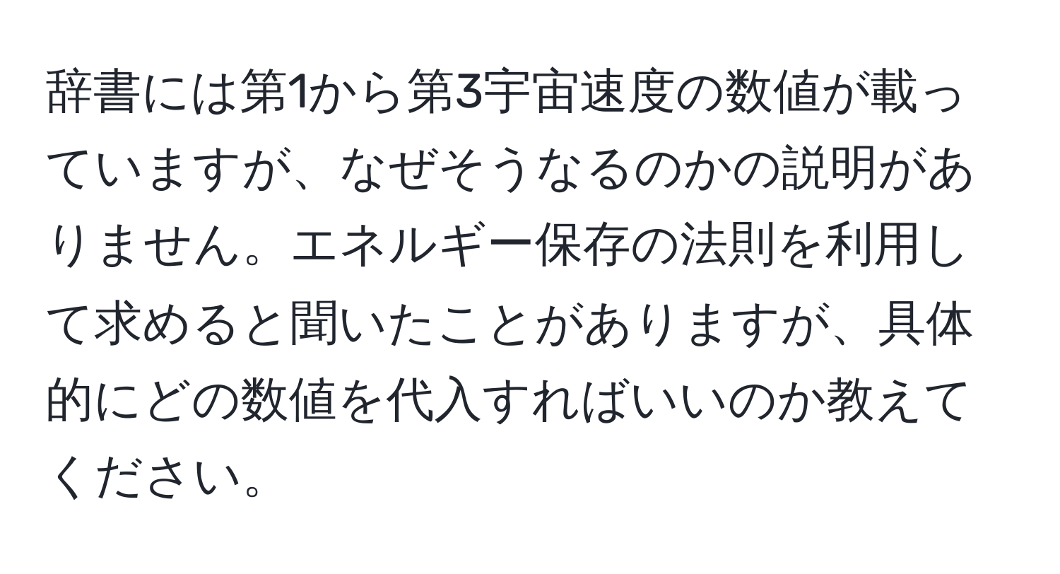 辞書には第1から第3宇宙速度の数値が載っていますが、なぜそうなるのかの説明がありません。エネルギー保存の法則を利用して求めると聞いたことがありますが、具体的にどの数値を代入すればいいのか教えてください。