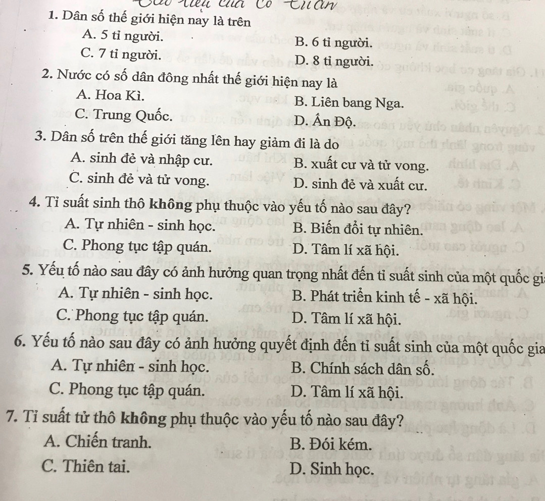 Dân số thế giới hiện nay là trên
A. 5 tỉ người. B. 6 tỉ người.
C. 7 tỉ người. D. 8 tỉ người.
2. Nước có số dân đông nhất thế giới hiện nay là
A. Hoa Kì. B. Liên bang Nga.
C. Trung Quốc. D. Ấn Độ.
3. Dân số trên thế giới tăng lên hay giảm đi là do
A. sinh đẻ và nhập cư. B. xuất cư và tử vong.
C. sinh đẻ và tử vong. D. sinh đẻ và xuất cư.
4. Ti suất sinh thộ không phụ thuộc vào yếu tố nào sau đây?
A. Tự nhiên - sinh học. B. Biến đổi tự nhiên.
C. Phong tục tập quán. D. Tâm lí xã hội.
5. Yếu tố nào sau đây có ảnh hưởng quan trọng nhất đến tỉ suất sinh của một quốc gi
A. Tự nhiên - sinh học. B. Phát triển kinh tế - xã hội.
C. Phong tục tập quán. D. Tâm lí xã hội.
6. Yếu tố nào sau đây có ảnh hưởng quyết định đến tỉ suất sinh của một quốc gia
A. Tự nhiên - sinh học. B. Chính sách dân số.
C. Phong tục tập quán. D. Tâm lí xã hội.
7. Tỉ suất tử thô không phụ thuộc vào yếu tố nào sau đây?
A. Chiến tranh. B. Đói kém.
C. Thiên tai. D. Sinh học.