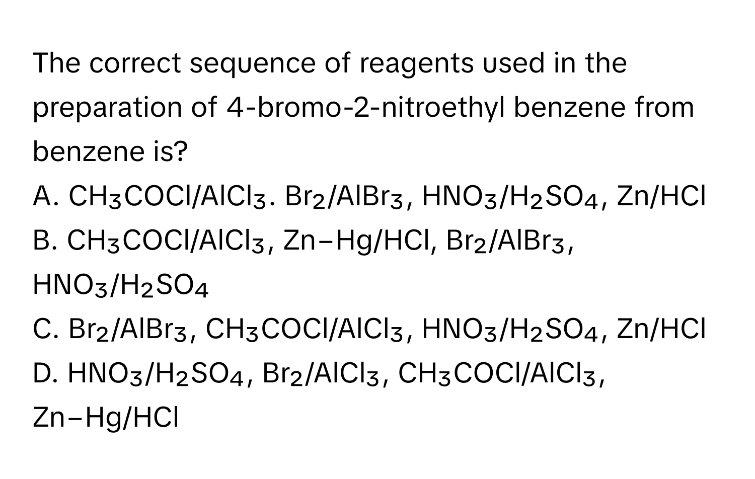 The correct sequence of reagents used in the preparation of 4-bromo-2-nitroethyl benzene from benzene is?

A. CH₃COCl/AlCl₃. Br₂/AlBr₃, HNO₃/H₂SO₄, Zn/HCl
B. CH₃COCl/AlCl₃, Zn−Hg/HCl, Br₂/AlBr₃, HNO₃/H₂SO₄
C. Br₂/AlBr₃, CH₃COCl/AlCl₃, HNO₃/H₂SO₄, Zn/HCl
D. HNO₃/H₂SO₄, Br₂/AlCl₃, CH₃COCl/AlCl₃, Zn−Hg/HCl