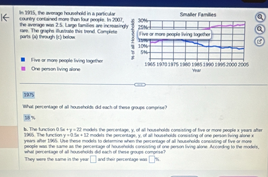 In 1915, the average household in a particular
country contained more than four people. In 2007
the average was 2.5. Large families are increasin
rare. The graphs illustrate this trend. Complete 
parts (a) through (c) below.
Five or more people living together
One person living alone
1975
What percentage of all households did each of these groups comprise?
18 %
b. The function 0.5x+y=22 models the percentage, y, of all households consisting of five or more people x years after
1965. The function y=0.5x+12 models the percentage, y, of all households consisting of one person living alone x
years after 1965. Use these models to determine when the percentage of all households consisting of five or more
people was the same as the percentage of households consisting of one person living alone. According to the models,
what percentage of all households did each of these groups comprise?
They were the same in the year □ and their percentage was □ %