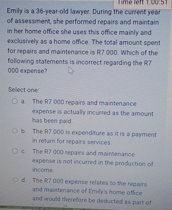 Time left 1:00:51 
Emily is a 36-year-old lawyer. During the current year
of assessment, she performed repairs and maintain
in her home office she uses this office mainly and
exclusively as a home office. The total amount spent
for repairs and maintenance is R7 000. Which of the
following statements is incorrect regarding the R7
000 expense?
Select one:
a. The R7 000 repairs and maintenance
expense is actually incurred as the amount
has been paid.
b. The R7 000 is expenditure as it is a payment
in return for repairs services.
c. The R7 000 repairs and maintenance
expense is not incurred in the production of
income.
d. The R7 000 expense relates to the repairs
and maintenance of Emily's home office
and would therefore be deducted as part of