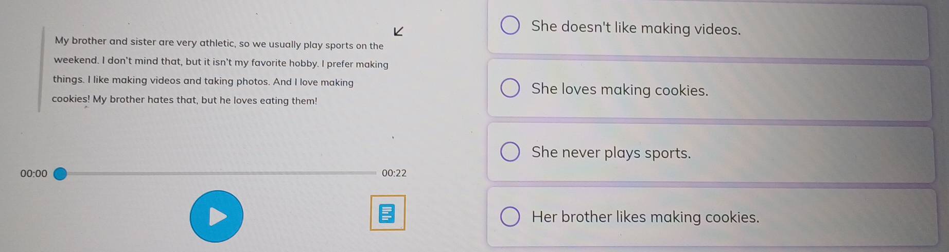 She doesn't like making videos.
My brother and sister are very athletic, so we usually play sports on the
weekend. I don't mind that, but it isn't my favorite hobby. I prefer making
things. I like making videos and taking photos. And I love making She loves making cookies.
cookies! My brother hates that, but he loves eating them!
She never plays sports.
00:00 00:22
Her brother likes making cookies.