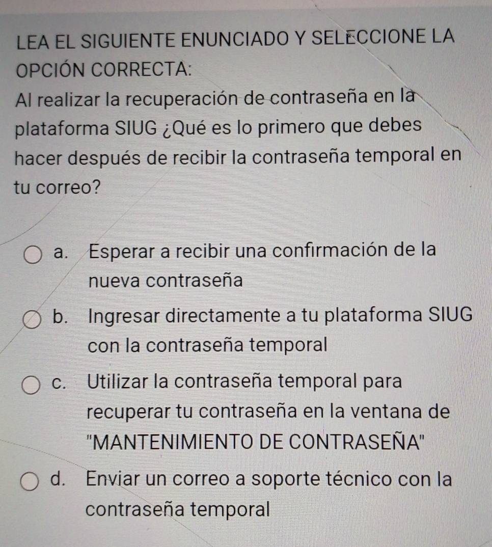 LEA EL SIGUIENTE ENUNCIADO Y SELECCIONE LA
OPCIÓN CORRECTA:
Al realizar la recuperación de contraseña en la
plataforma SIUG ¿Qué es lo primero que debes
hacer después de recibir la contraseña temporal en
tu correo?
a. Esperar a recibir una confirmación de la
nueva contraseña
b. Ingresar directamente a tu plataforma SIUG
con la contraseña temporal
c. Utilizar la contraseña temporal para
recuperar tu contraseña en la ventana de
"MANTENIMIENTO DE CONTRASEÑA"
d. Enviar un correo a soporte técnico con la
contraseña temporal