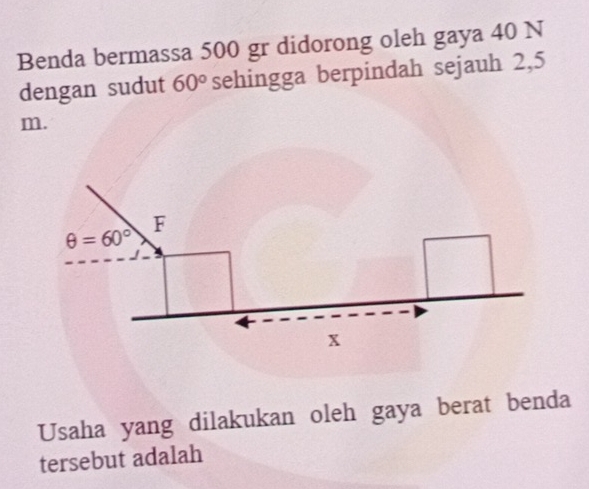 Benda bermassa 500 gr didorong oleh gaya 40 N
dengan sudut 60° sehingga berpindah sejauh 2,5
m.
θ =60°
F
x
Usaha yang dilakukan oleh gaya berat benda 
tersebut adalah