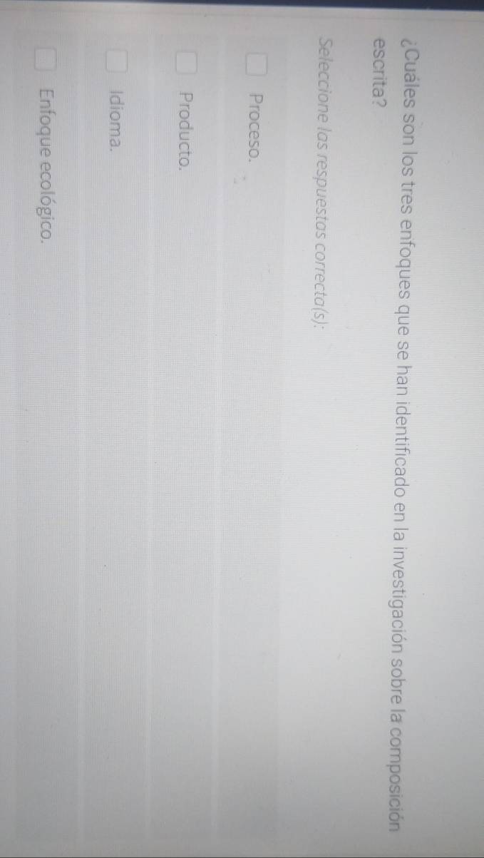 ¿Cuáles son los tres enfoques que se han identificado en la investigación sobre la composición
escrita?
Seleccione las respuestas correcta(s):
Proceso.
Producto.
Idioma.
Enfoque ecológico.