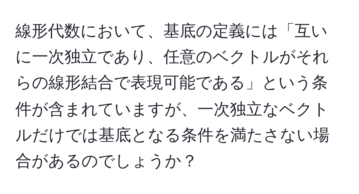 線形代数において、基底の定義には「互いに一次独立であり、任意のベクトルがそれらの線形結合で表現可能である」という条件が含まれていますが、一次独立なベクトルだけでは基底となる条件を満たさない場合があるのでしょうか？