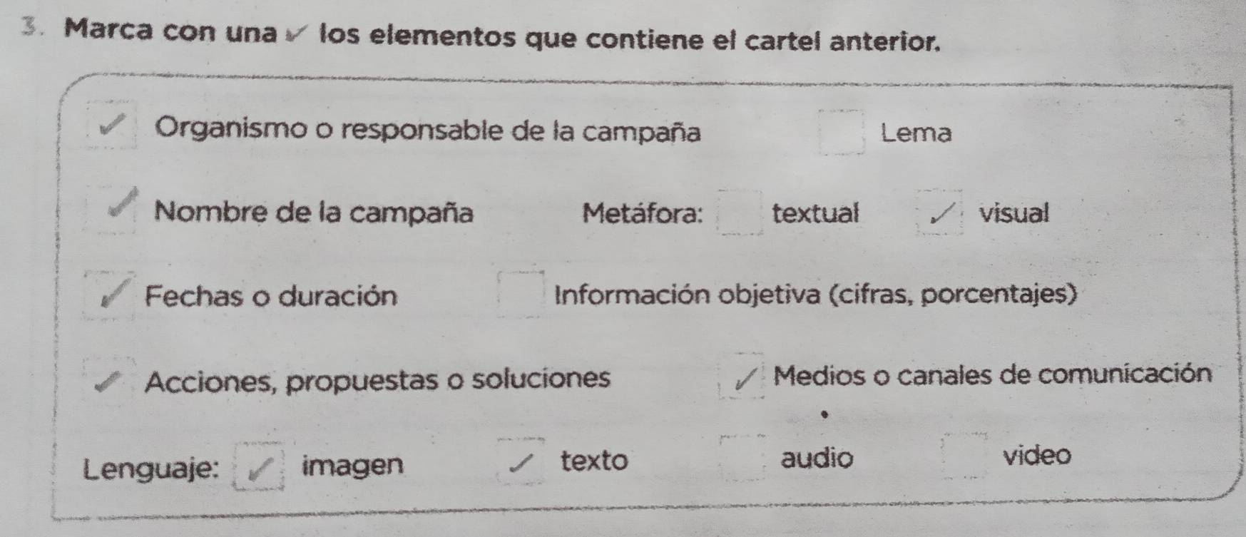 Marca con una√ los elementos que contiene el cartel anterior.
Organismo o responsable de la campaña Lema
Nombre de la campaña Metáfora: textual visual
Fechas o duración Información objetiva (cifras, porcentajes)
Acciones, propuestas o soluciones Medios o canales de comunicación
Lenguaje: imagen
texto audio video