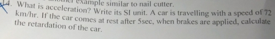 er example similar to nail cutter. 
14. What is acceleration? Write its SI unit. A car is travelling with a speed of 72
km/hr. If the car comes at rest after 5sec, when brakes are applied, calculate 
the retardation of the car.