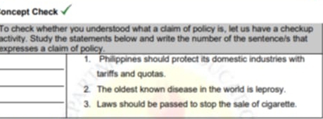 oncept Check 
To check whether you understood what a claim of policy is, let us have a checkup 
activity. Study the statements below and write the number of the sentence/s that 
expresses a claim of policy. 
_ 
1. Philippines should protect its domestic industries with 
tariffs and quotas. 
_ 
2. The oldest known disease in the world is leprosy. 
_ 
3. Laws should be passed to stop the sale of cigarette.