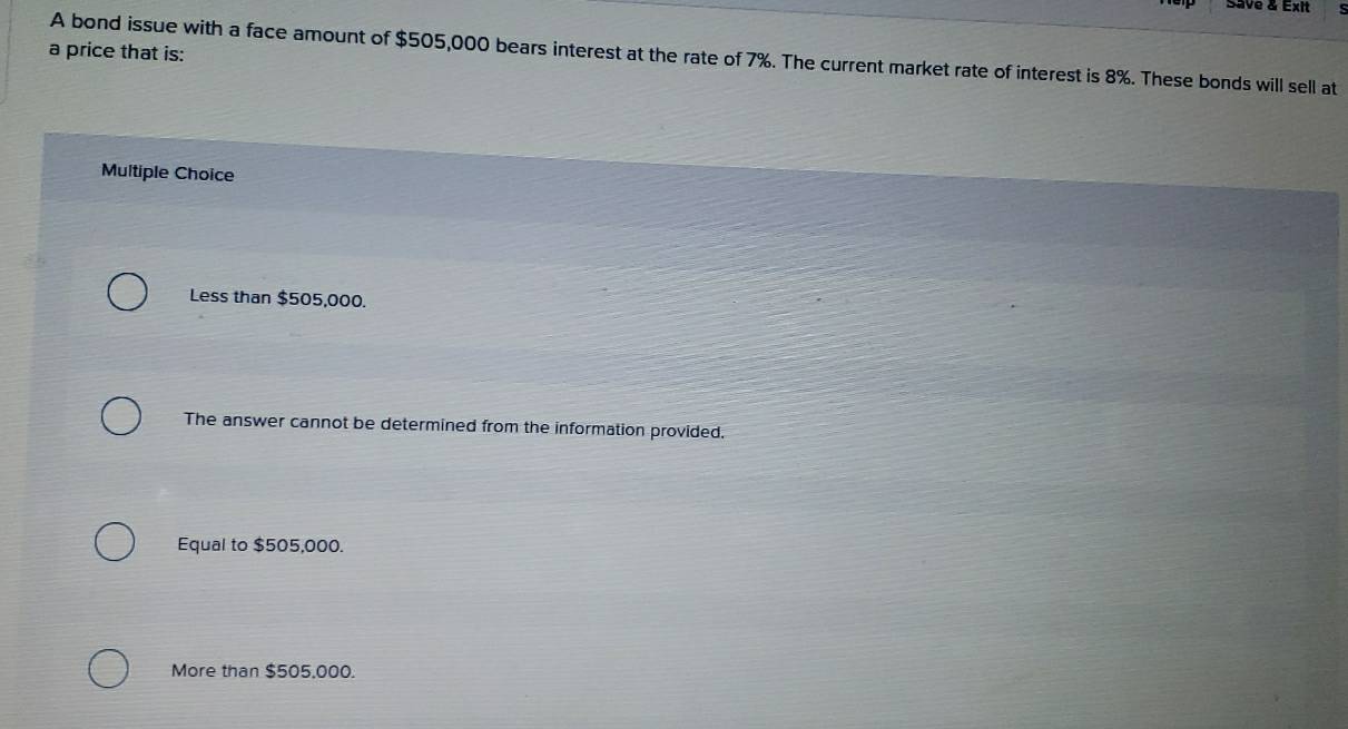 save & Exit
a price that is:
A bond issue with a face amount of $505,000 bears interest at the rate of 7%. The current market rate of interest is 8%. These bonds will sell at
Multiple Choice
Less than $505,000.
The answer cannot be determined from the information provided.
Equal to $505,000.
More than $505,000.