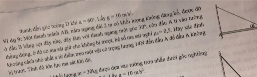 thanh đến góc tường D khi alpha =60° *. Lây g=10m/s^2. 
Ví dụ 9: Một thanh mánh AB, nằm ngang dài 2 m có khối lượng không đáng kể, được đỡ 
ở đầu B bằng sợi dây nhẹ, dây làm với thanh ngang một góc 30° , còn đầu A tì vào tường 
thẳng đứng, ở đó có ma sát giữ cho không bị trượt, hệ số ma sát nghỉ mu _0=0,5. Hãy xác định 
khoảng cách nhỏ nhất x từ điểm treo một vật có trọng lượng 14N đến đầu A để đầu A không 
* kố hượng m=30kg được dựa vào tường trơn nhẫn dưới góc nghiêng 
a 
bị trượt. Tính độ lớn lực ma sát khi đó.
g=10m/s^2.