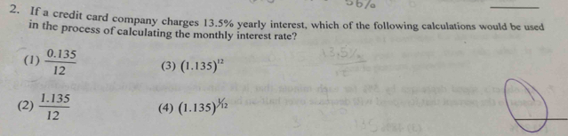 If a credit card company charges 13.5% yearly interest, which of the following calculations would be used
in the process of calculating the monthly interest rate?
(1)  (0.135)/12  (3) (1.135)^12
(2)  (1.135)/12  (4) (1.135)^1/12