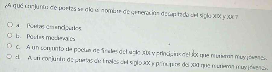 ¿A qué conjunto de poetas se dio el nombre de generación decapitada del siglo XIX y XX ?
a. Poetas emancipados
b. Poetas medievales
c. A un conjunto de poetas de finales del siglo XIX y principios del XX que murieron muy jóvenes.
d. A un conjunto de poetas de finales del siglo XX y principios del XXI que murieron muy jóvenes.