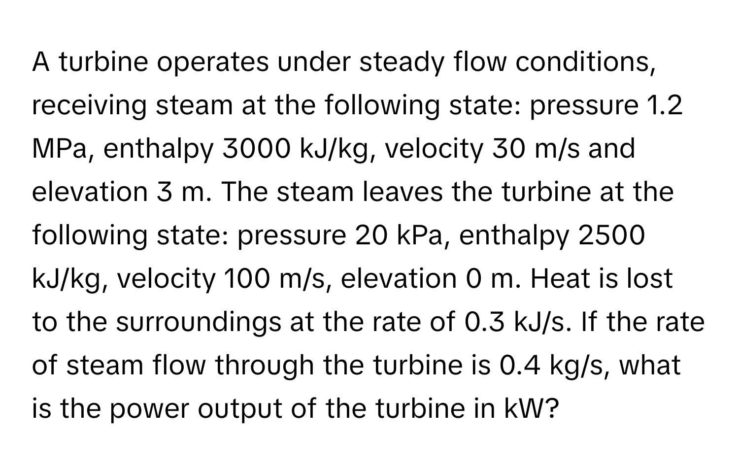 A turbine operates under steady flow conditions, receiving steam at the following state: pressure 1.2 MPa, enthalpy 3000 kJ/kg, velocity 30 m/s and elevation 3 m. The steam leaves the turbine at the following state: pressure 20 kPa, enthalpy 2500 kJ/kg, velocity 100 m/s, elevation 0 m. Heat is lost to the surroundings at the rate of 0.3 kJ/s. If the rate of steam flow through the turbine is 0.4 kg/s, what is the power output of the turbine in kW?